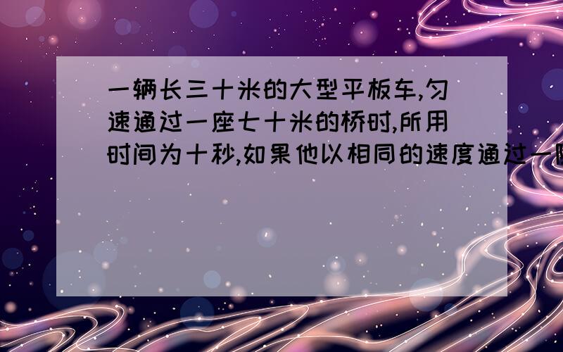 一辆长三十米的大型平板车,匀速通过一座七十米的桥时,所用时间为十秒,如果他以相同的速度通过一隧道用时二十秒.则这一隧道有