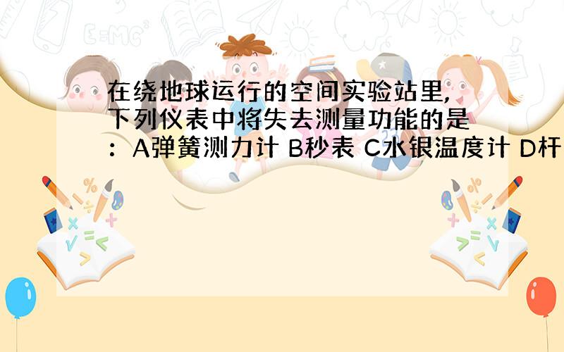 在绕地球运行的空间实验站里,下列仪表中将失去测量功能的是：A弹簧测力计 B秒表 C水银温度计 D杆秤