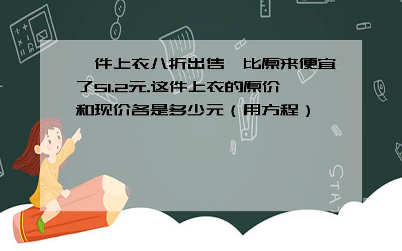 一件上衣八折出售,比原来便宜了51.2元.这件上衣的原价和现价各是多少元（用方程）