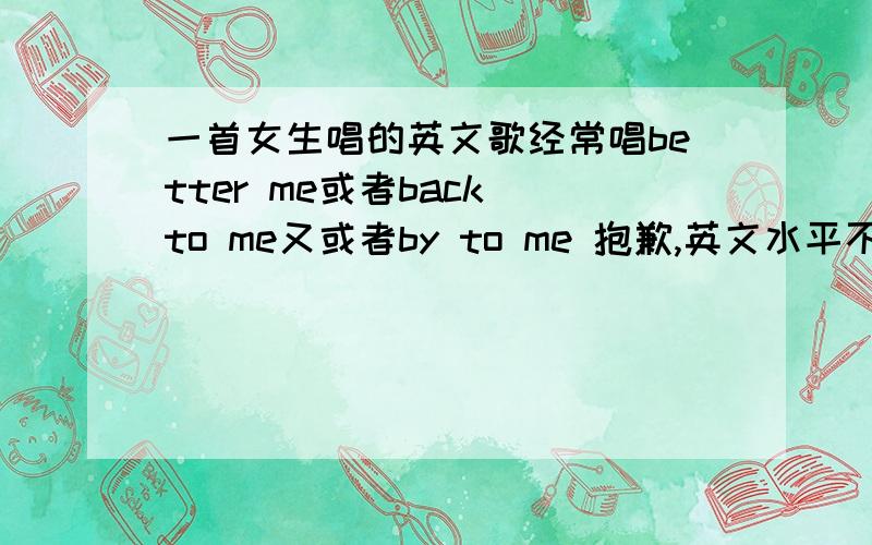 一首女生唱的英文歌经常唱better me或者back to me又或者by to me 抱歉,英文水平不行.