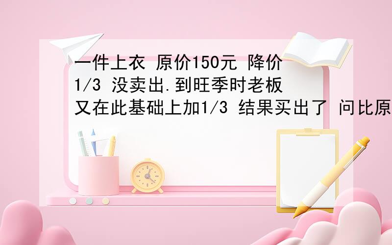 一件上衣 原价150元 降价1/3 没卖出.到旺季时老板又在此基础上加1/3 结果买出了 问比原价多还是少卖了?