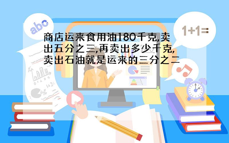 商店运来食用油180千克,卖出五分之三,再卖出多少千克,卖出石油就是运来的三分之二