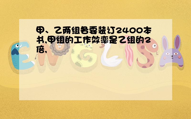 甲、乙两组各要装订2400本书,甲组的工作效率是乙组的2倍,