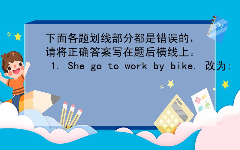 下面各题划线部分都是错误的，请将正确答案写在题后横线上。 1. She go to work by bike. 改为: