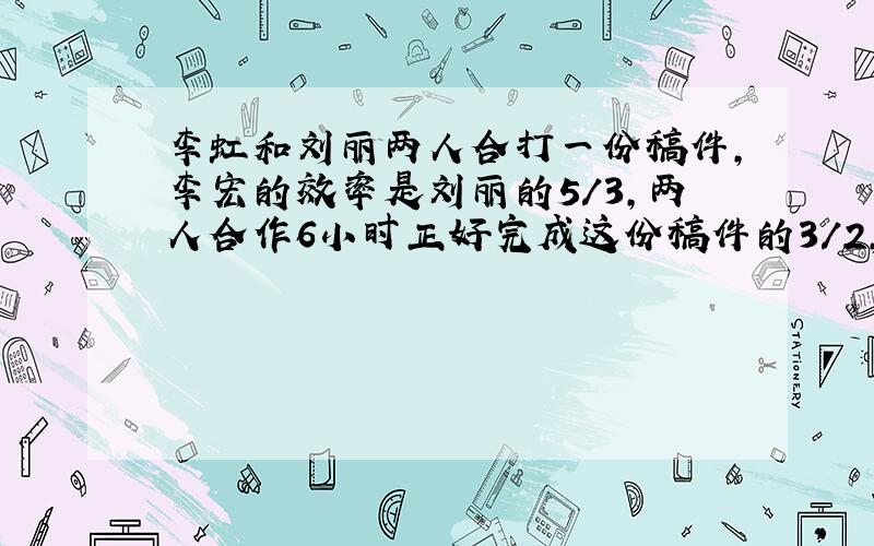 李虹和刘丽两人合打一份稿件,李宏的效率是刘丽的5/3,两人合作6小时正好完成这份稿件的3/2,余下的由刘丽一