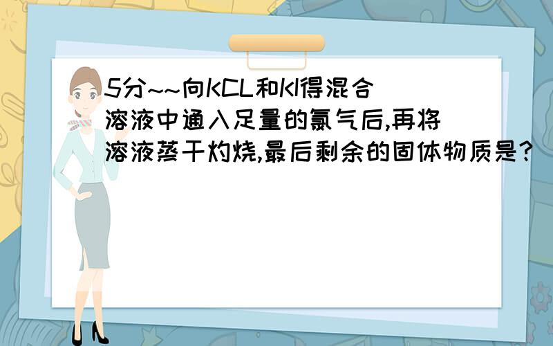 5分~~向KCL和KI得混合溶液中通入足量的氯气后,再将溶液蒸干灼烧,最后剩余的固体物质是?