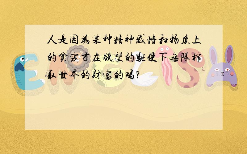 人是因为某种精神感情和物质上的贫穷才在欲望的驱使下无限榨取世界的财富的吗?