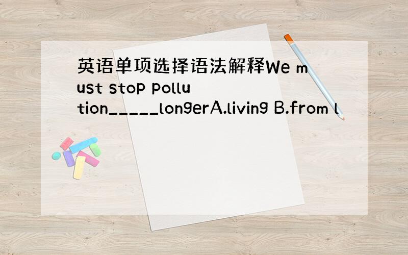 英语单项选择语法解释We must stop pollution_____longerA.living B.from l