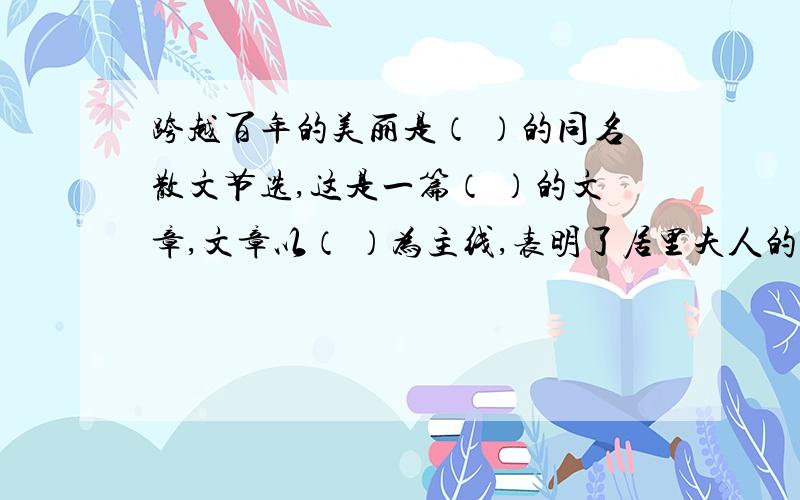 跨越百年的美丽是（ ）的同名散文节选,这是一篇（ ）的文章,文章以（ ）为主线,表明了居里夫人的美丽不在于（ ）而在于（