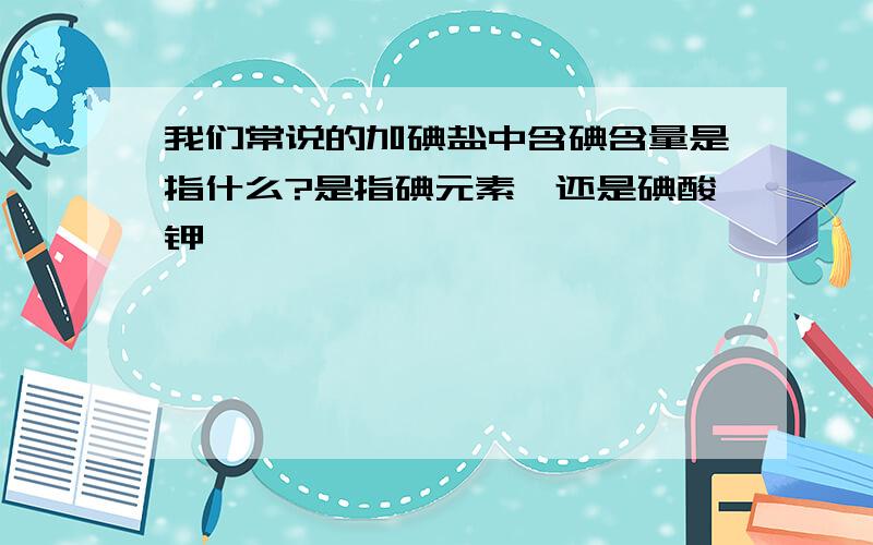 我们常说的加碘盐中含碘含量是指什么?是指碘元素`还是碘酸钾