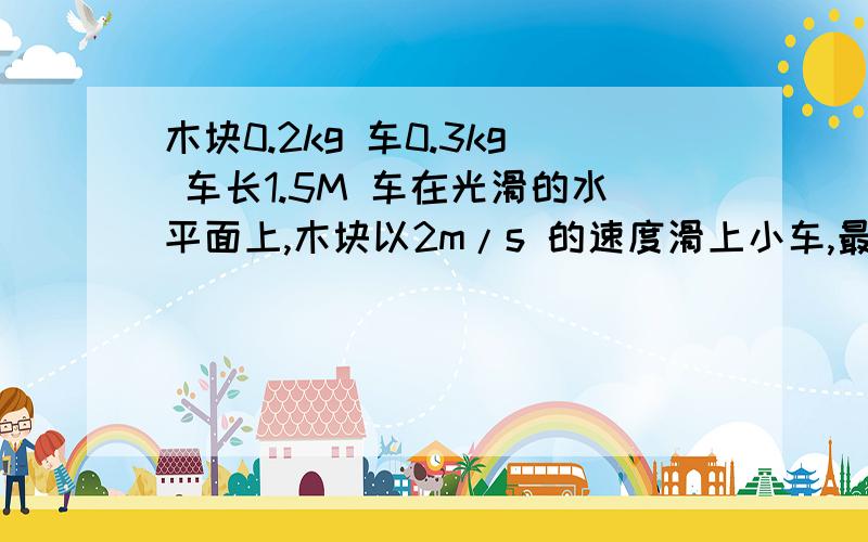 木块0.2kg 车0.3kg 车长1.5M 车在光滑的水平面上,木块以2m/s 的速度滑上小车,最后共速,车和木块之间的