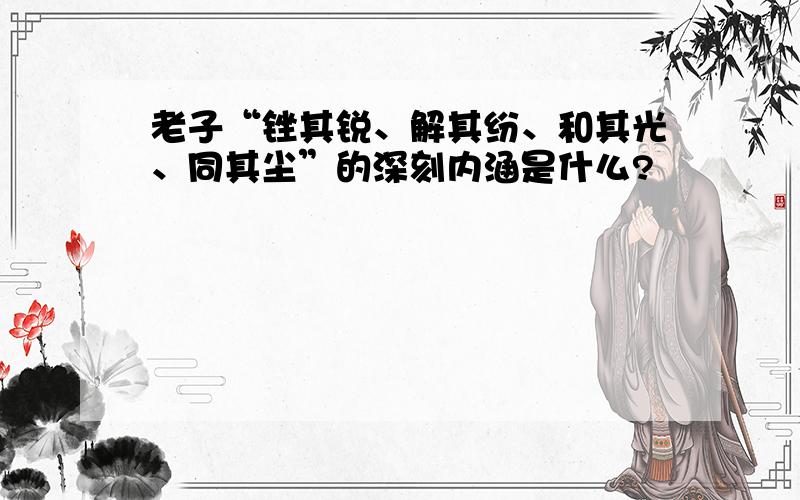 老子“锉其锐、解其纷、和其光、同其尘”的深刻内涵是什么?