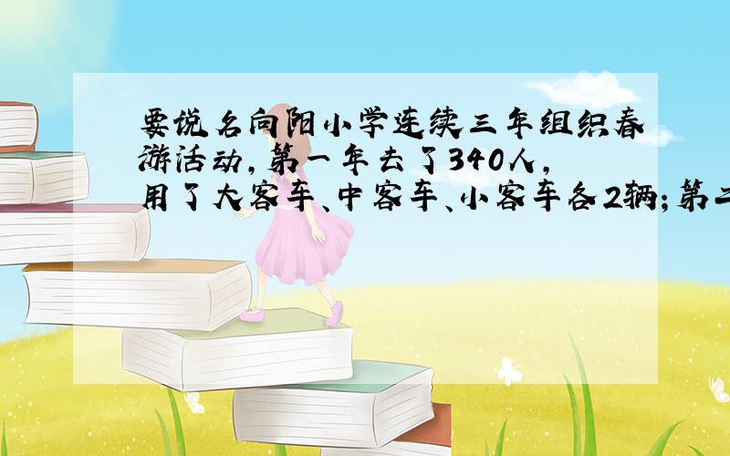 要说名向阳小学连续三年组织春游活动,第一年去了340人,用了大客车、中客车、小客车各2辆；第二年去了525人,用了4辆小