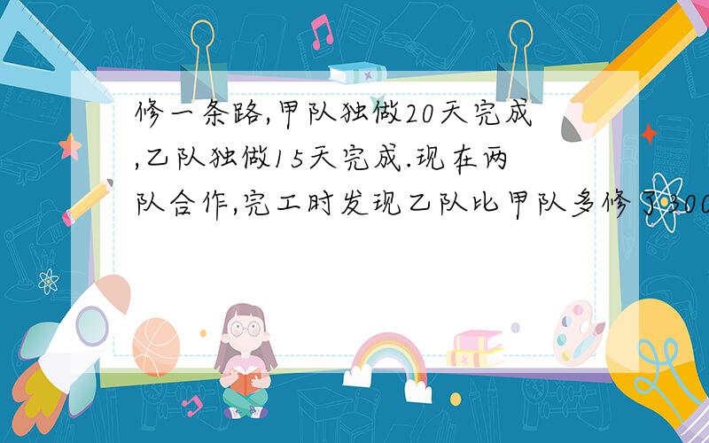 修一条路,甲队独做20天完成,乙队独做15天完成.现在两队合作,完工时发现乙队比甲队多修了300米,这条路