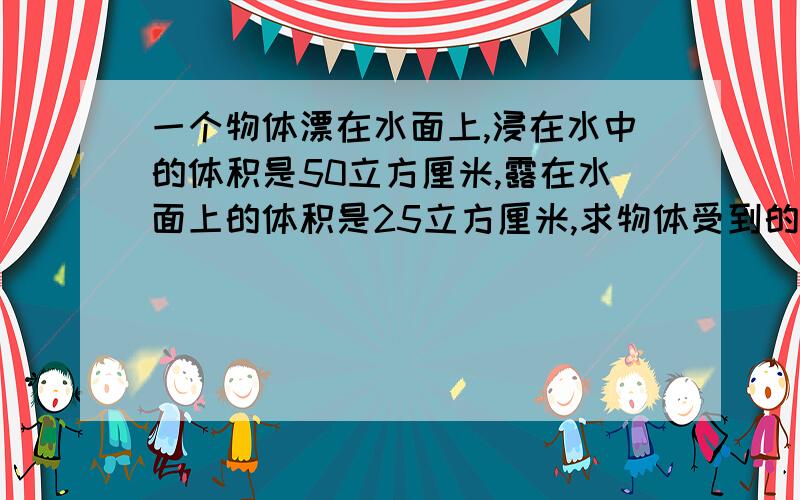 一个物体漂在水面上,浸在水中的体积是50立方厘米,露在水面上的体积是25立方厘米,求物体受到的浮力