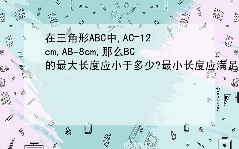 在三角形ABC中,AC=12cm,AB=8cm,那么BC的最大长度应小于多少?最小长度应满足什么条件呢?