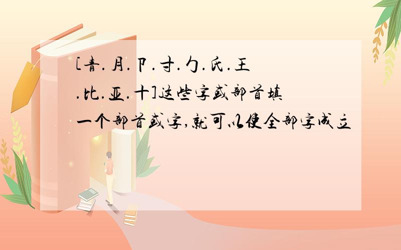 [青.月.卩.寸.勹.氏.王.比.亚.十]这些字或部首填一个部首或字,就可以使全部字成立