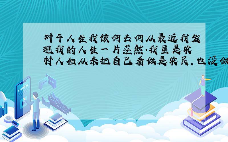 对于人生我该何去何从最近我发现我的人生一片茫然.我虽是农村人但从未把自己看做是农民,也没做到一个平穷农村孩子应该做的义务