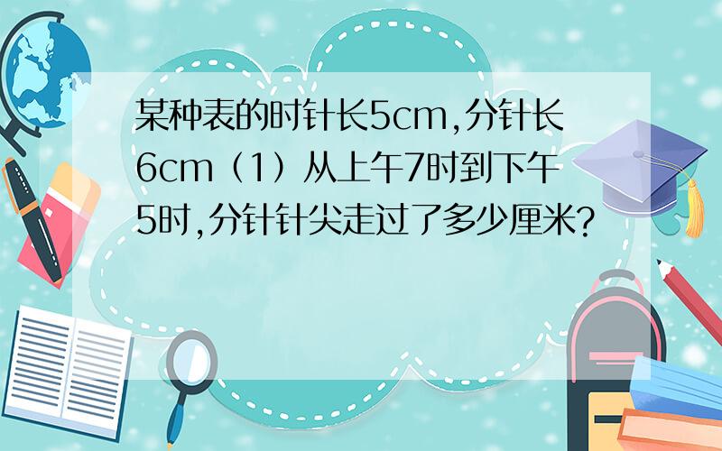 某种表的时针长5cm,分针长6cm（1）从上午7时到下午5时,分针针尖走过了多少厘米?