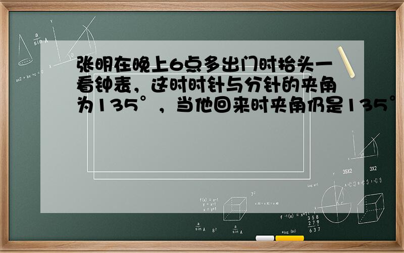 张明在晚上6点多出门时抬头一看钟表，这时时针与分针的夹角为135°，当他回来时夹角仍是135°且还未播放《新闻联播》，问