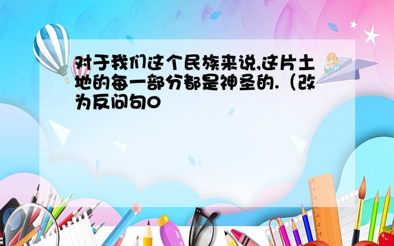 对于我们这个民族来说,这片土地的每一部分都是神圣的.（改为反问句0