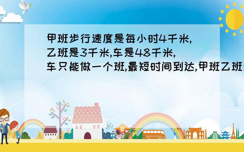 甲班步行速度是每小时4千米,乙班是3千米,车是48千米,车只能做一个班,最短时间到达,甲班乙班步行距离比