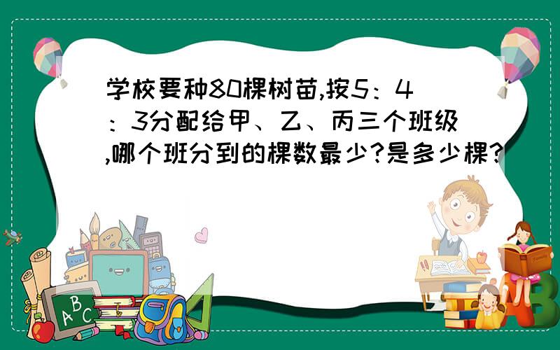 学校要种80棵树苗,按5：4：3分配给甲、乙、丙三个班级,哪个班分到的棵数最少?是多少棵?