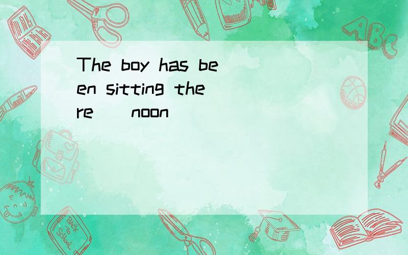 The boy has been sitting there__noon