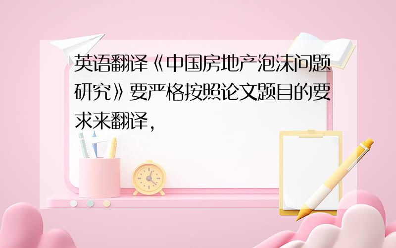 英语翻译《中国房地产泡沫问题研究》要严格按照论文题目的要求来翻译,