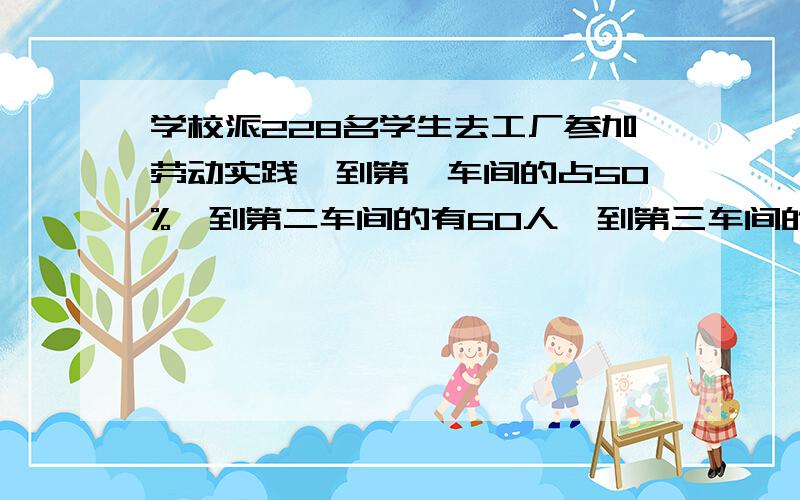 学校派228名学生去工厂参加劳动实践,到第一车间的占50%,到第二车间的有60人,到第三车间的比到第二车间的少10%.提