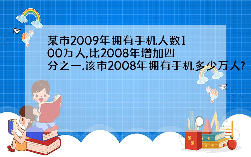 某市2009年拥有手机人数100万人,比2008年增加四分之一.该市2008年拥有手机多少万人?