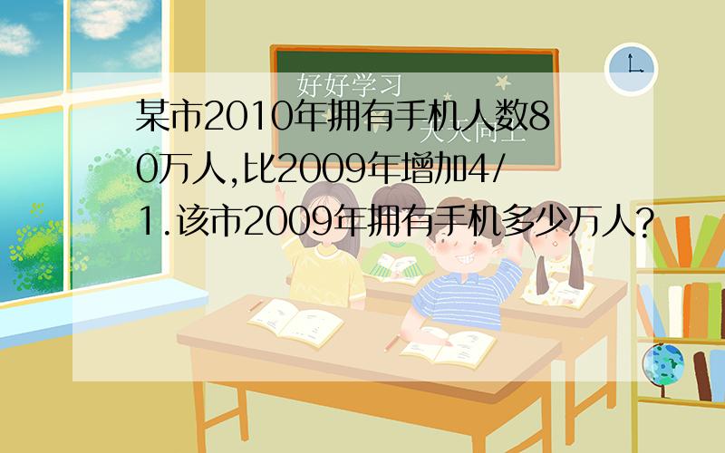 某市2010年拥有手机人数80万人,比2009年增加4/1.该市2009年拥有手机多少万人?