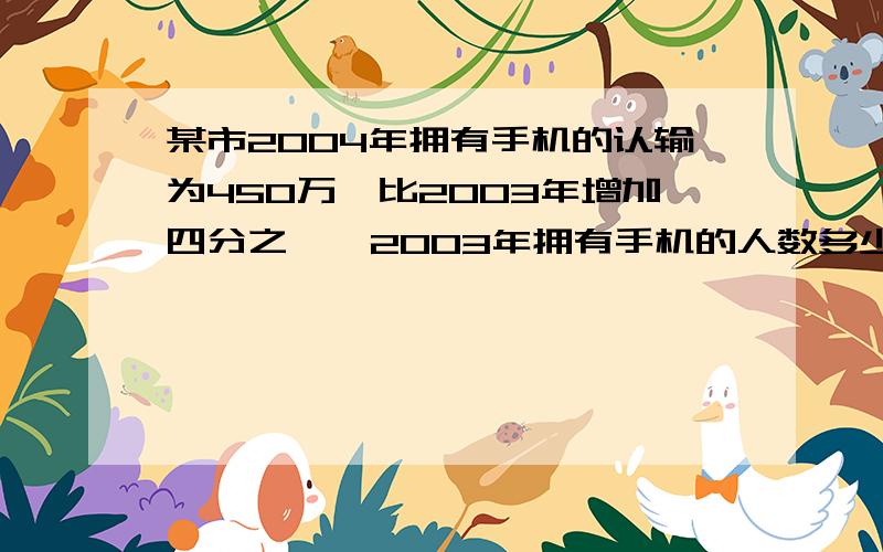 某市2004年拥有手机的认输为450万,比2003年增加四分之一,2003年拥有手机的人数多少万?不要方程