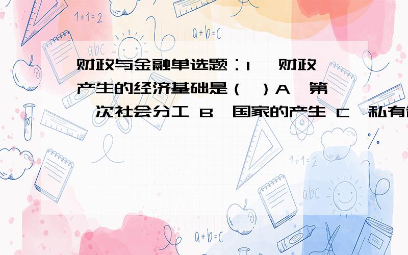 财政与金融单选题：1、 财政产生的经济基础是（ ）A、第一次社会分工 B、国家的产生 C、私有制的产生 D、交换的产生2