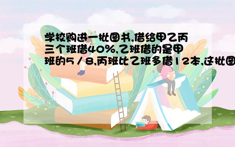 学校购进一批图书,借给甲乙丙三个班借40％,乙班借的是甲班的5／8,丙班比乙班多借12本,这批图书共有多