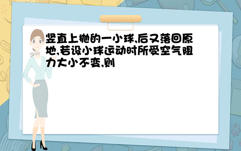 竖直上抛的一小球,后又落回原地,若设小球运动时所受空气阻力大小不变,则