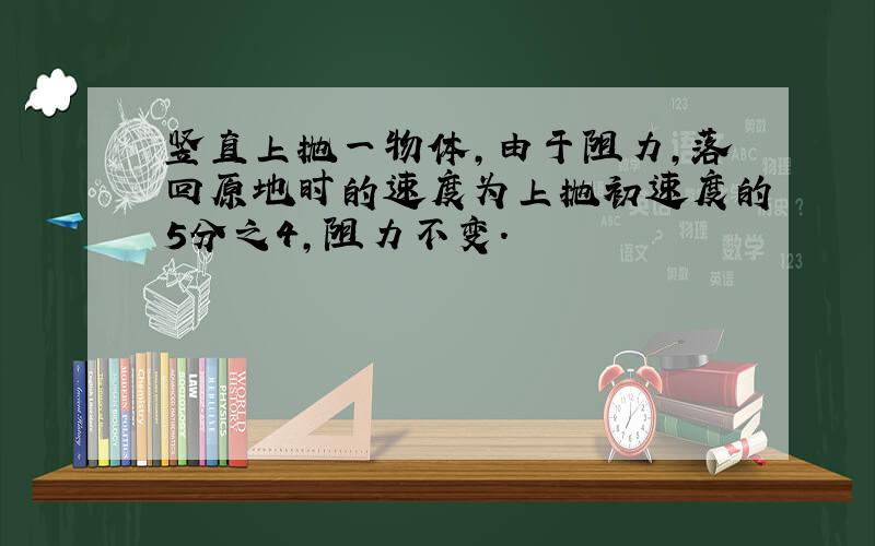 竖直上抛一物体,由于阻力,落回原地时的速度为上抛初速度的5分之4,阻力不变.