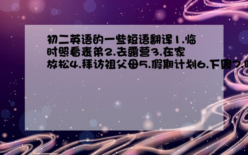 初二英语的一些短语翻译1.临时照看表弟2.去露营3.在家放松4.拜访祖父母5.假期计划6.下周7.听起来不错8.与朋友们