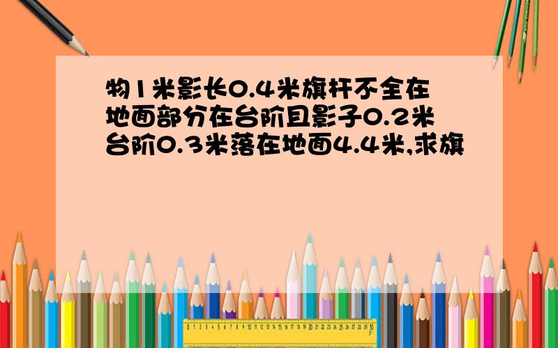 物1米影长0.4米旗杆不全在地面部分在台阶且影子0.2米台阶0.3米落在地面4.4米,求旗