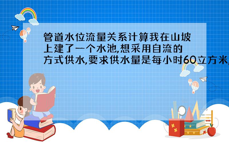 管道水位流量关系计算我在山坡上建了一个水池,想采用自流的方式供水,要求供水量是每小时60立方米,请问：1.取水点到水池的