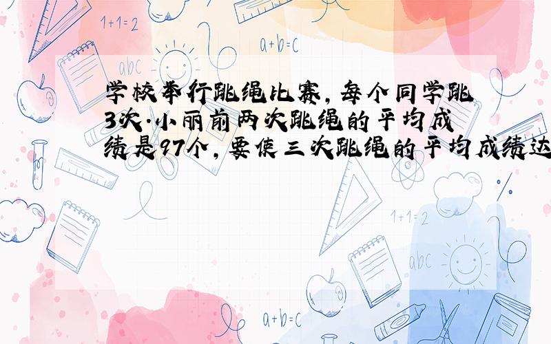 学校举行跳绳比赛,每个同学跳3次.小丽前两次跳绳的平均成绩是97个,要使三次跳绳的平均成绩达到100个,小