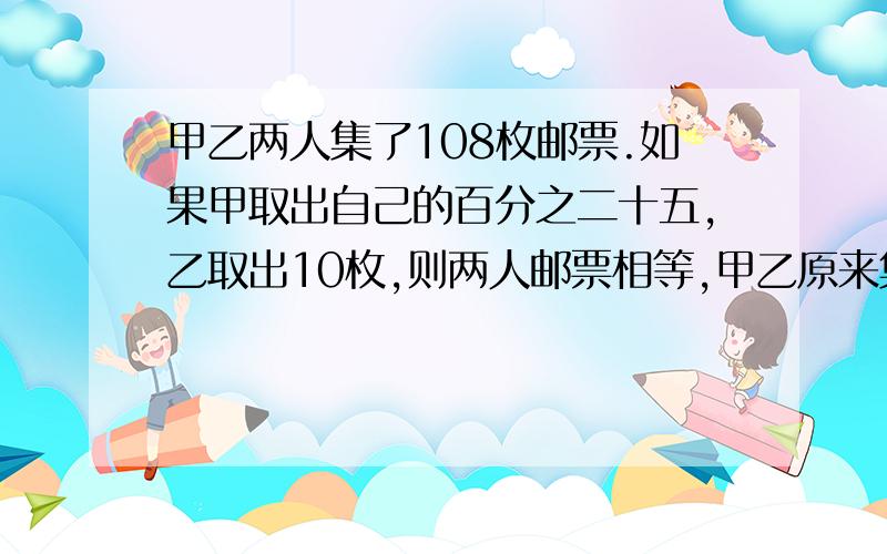 甲乙两人集了108枚邮票.如果甲取出自己的百分之二十五,乙取出10枚,则两人邮票相等,甲乙原来集了多少枚