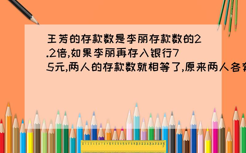 王芳的存款数是李丽存款数的2.2倍,如果李丽再存入银行75元,两人的存款数就相等了,原来两人各有存款多少元?