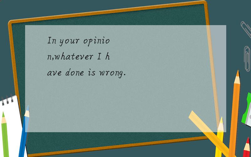 In your opinion,whatever I have done is wrong.