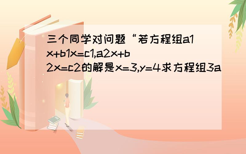 三个同学对问题“若方程组a1x+b1x=c1,a2x+b2x=c2的解是x=3,y=4求方程组3a