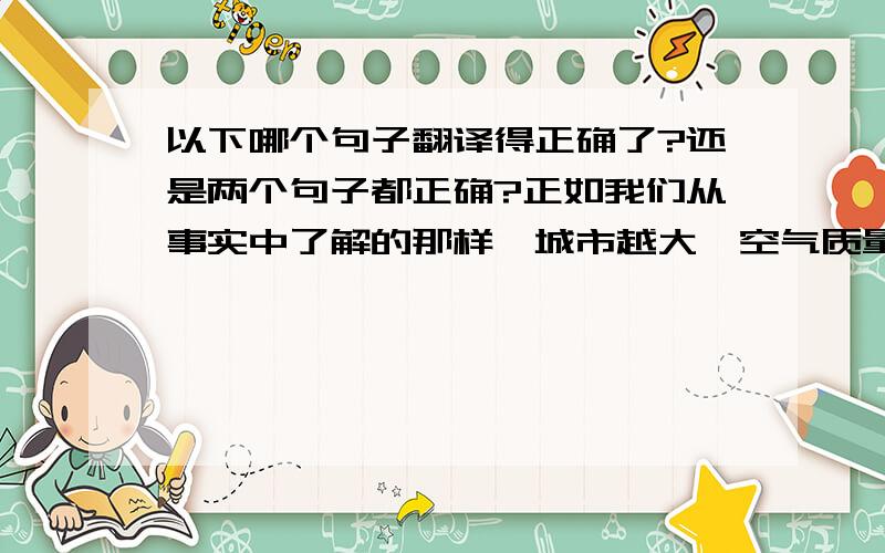 以下哪个句子翻译得正确了?还是两个句子都正确?正如我们从事实中了解的那样,城市越大,空气质量恶化越严重.1.As we