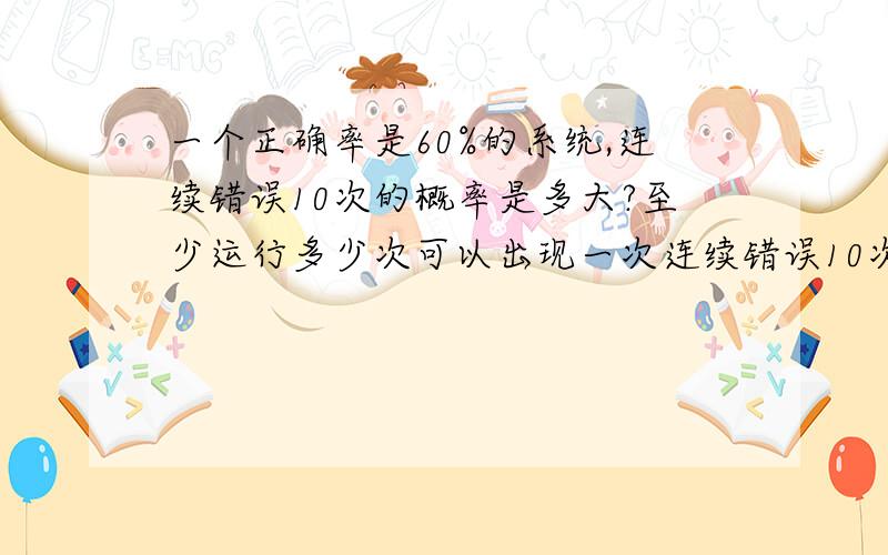 一个正确率是60%的系统,连续错误10次的概率是多大?至少运行多少次可以出现一次连续错误10次的情况?请写出计算思路和过