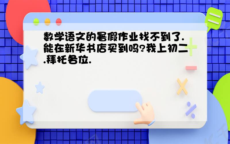 数学语文的暑假作业找不到了.能在新华书店买到吗?我上初二.拜托各位.