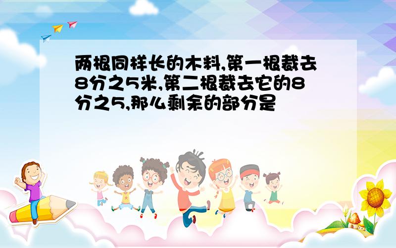 两根同样长的木料,第一根裁去8分之5米,第二根裁去它的8分之5,那么剩余的部分是