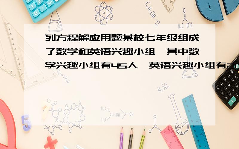 列方程解应用题某校七年级组成了数学和英语兴趣小组,其中数学兴趣小组有45人,英语兴趣小组有20人,现将25个老师调到数学